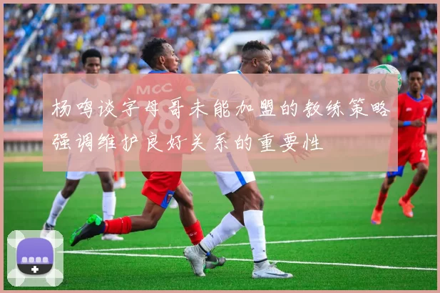 杨鸣谈字母哥未能加盟的教练策略强调维护良好关系的重要性
