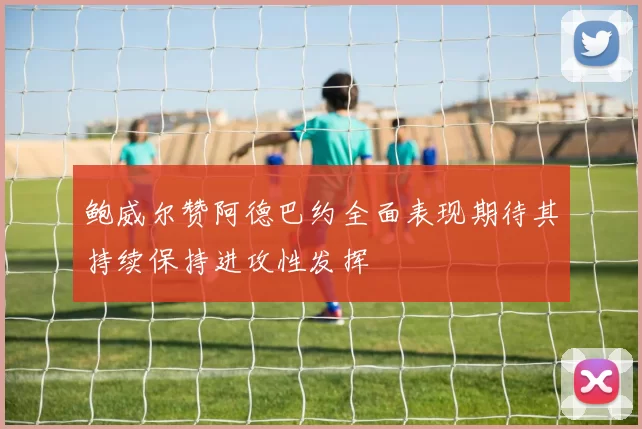 鲍威尔赞阿德巴约全面表现期待其持续保持进攻性发挥