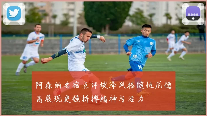 阿森纳名宿点评埃泽风格随性厄德高展现更强拼搏精神与活力