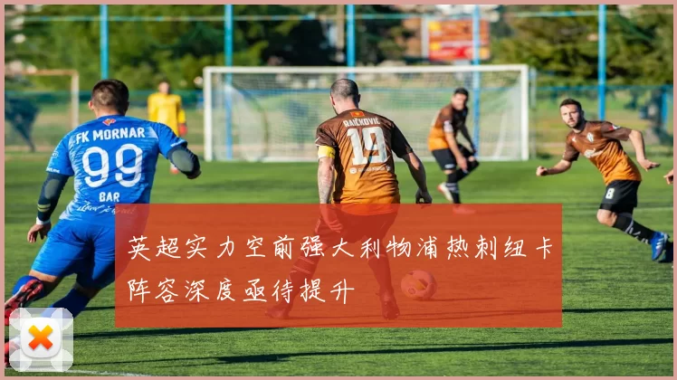 英超实力空前强大利物浦热刺纽卡阵容深度亟待提升