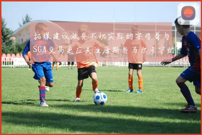 拓媒建议放弃不切实际的字母哥与SGA交易更应关注唐斯与马尔卡宁的潜力