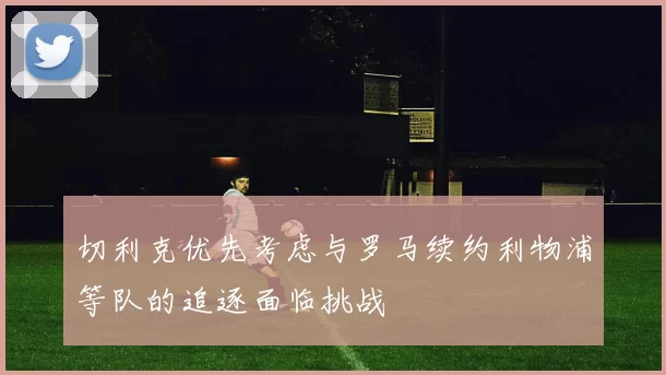 切利克优先考虑与罗马续约利物浦等队的追逐面临挑战