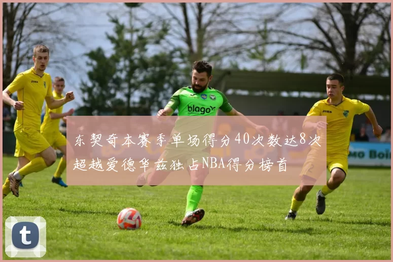 东契奇本赛季单场得分40次数达8次超越爱德华兹独占NBA得分榜首