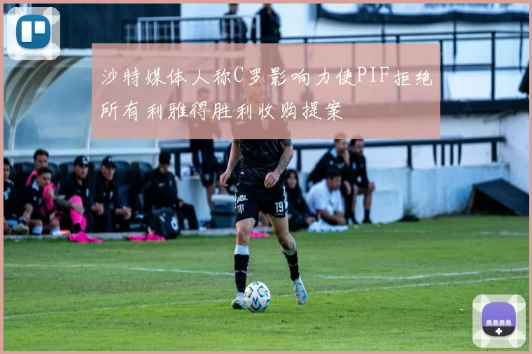 沙特媒体人称C罗影响力使PIF拒绝所有利雅得胜利收购提案
