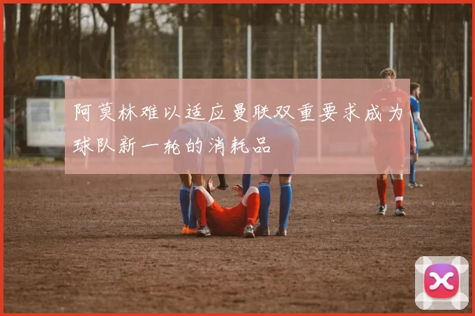 阿莫林难以适应曼联双重要求成为球队新一轮的消耗品