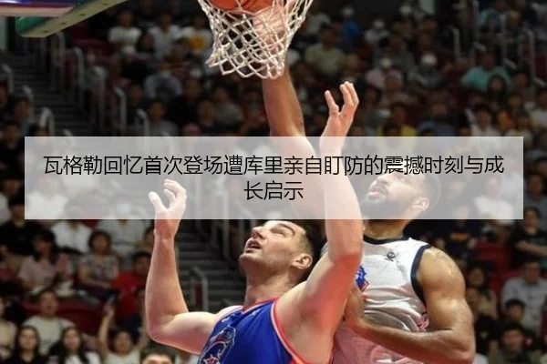 瓦格勒回忆首次登场遭库里亲自盯防的震撼时刻与成长启示